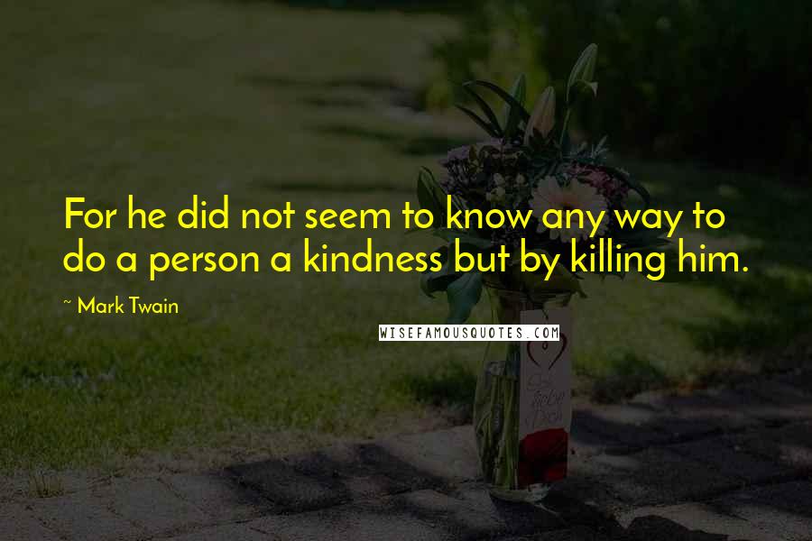 Mark Twain Quotes: For he did not seem to know any way to do a person a kindness but by killing him.