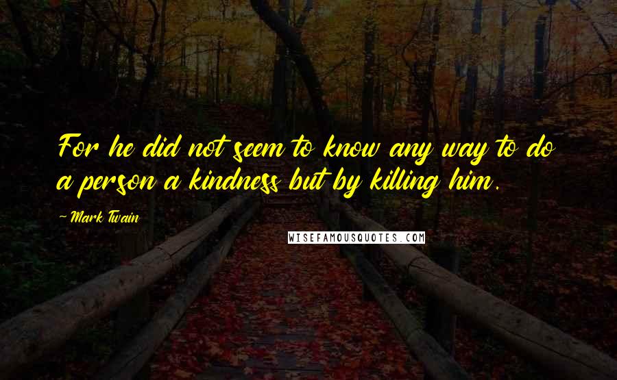 Mark Twain Quotes: For he did not seem to know any way to do a person a kindness but by killing him.