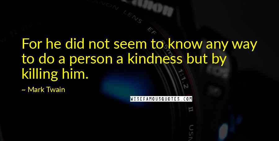 Mark Twain Quotes: For he did not seem to know any way to do a person a kindness but by killing him.