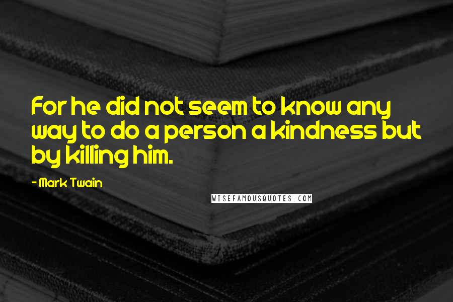 Mark Twain Quotes: For he did not seem to know any way to do a person a kindness but by killing him.