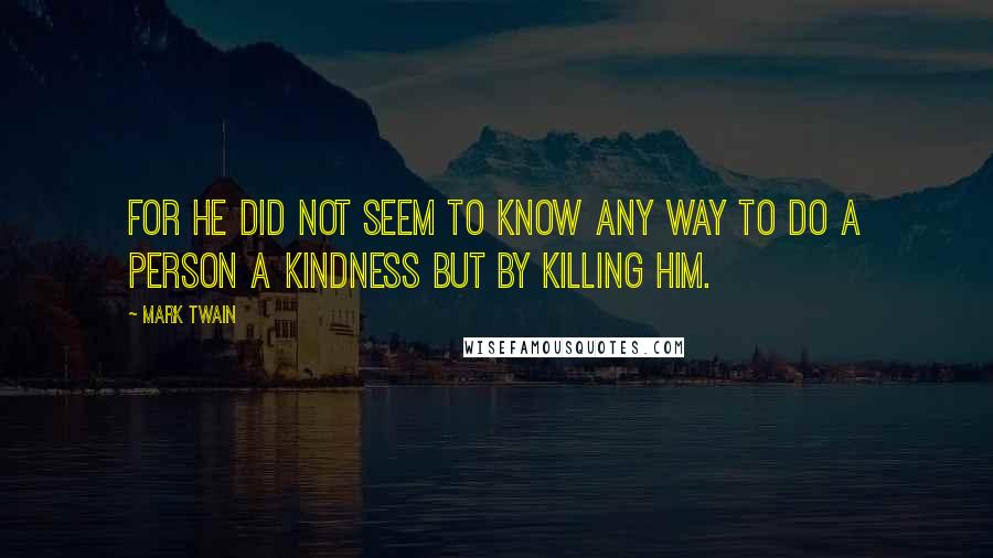 Mark Twain Quotes: For he did not seem to know any way to do a person a kindness but by killing him.