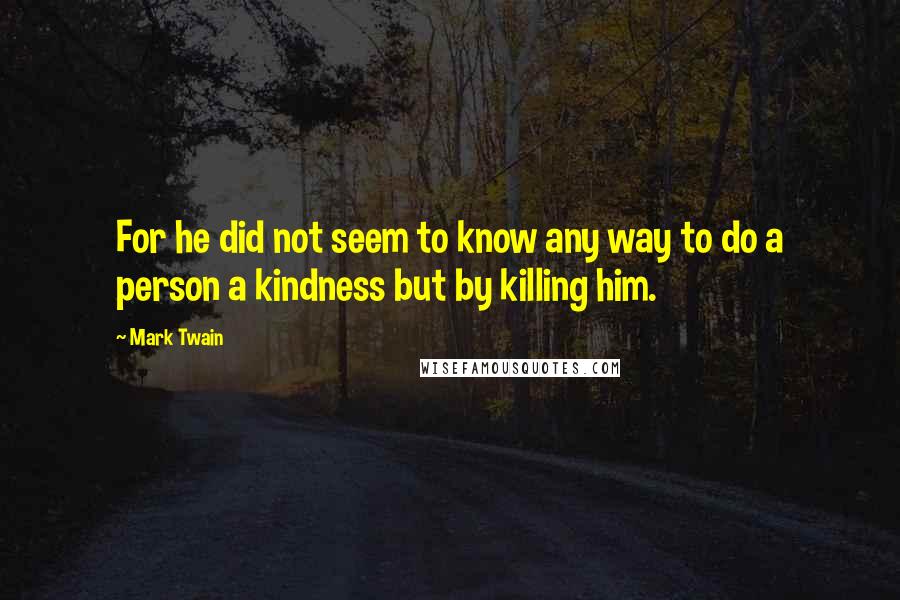 Mark Twain Quotes: For he did not seem to know any way to do a person a kindness but by killing him.