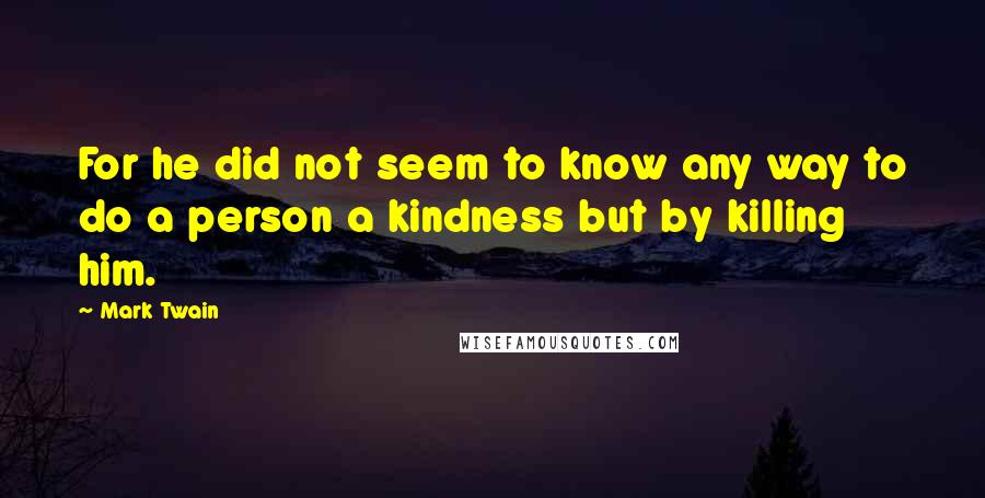 Mark Twain Quotes: For he did not seem to know any way to do a person a kindness but by killing him.