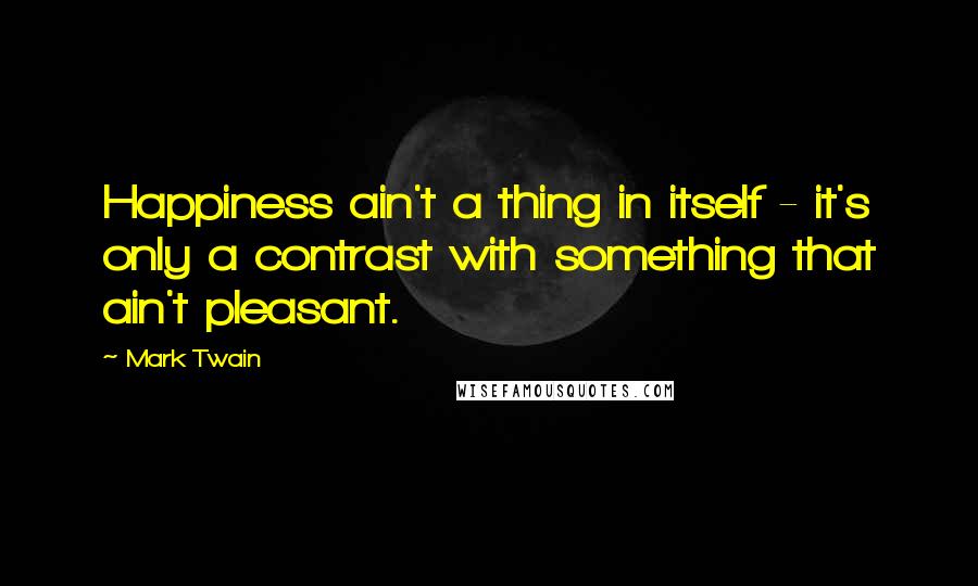 Mark Twain Quotes: Happiness ain't a thing in itself - it's only a contrast with something that ain't pleasant.