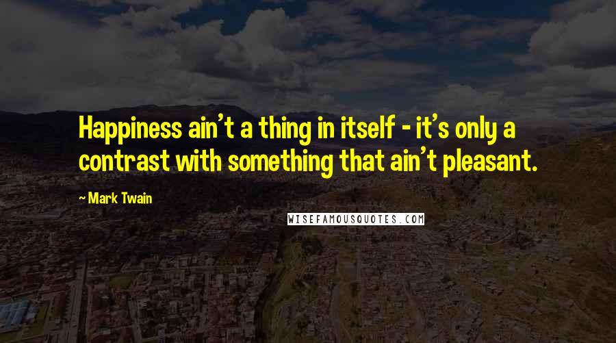 Mark Twain Quotes: Happiness ain't a thing in itself - it's only a contrast with something that ain't pleasant.