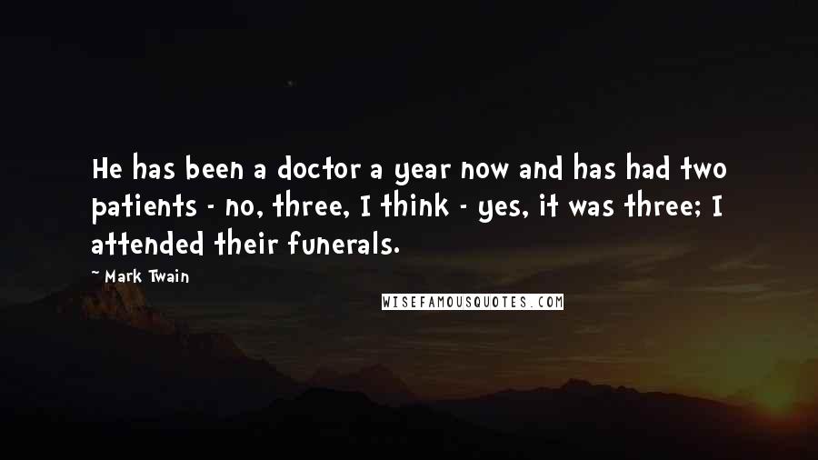 Mark Twain Quotes: He has been a doctor a year now and has had two patients - no, three, I think - yes, it was three; I attended their funerals.