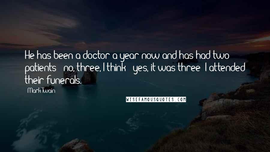 Mark Twain Quotes: He has been a doctor a year now and has had two patients - no, three, I think - yes, it was three; I attended their funerals.