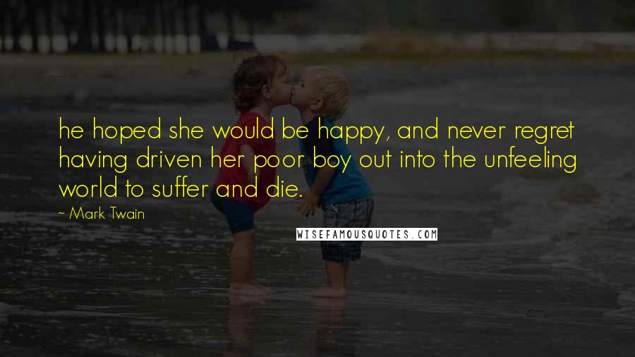 Mark Twain Quotes: he hoped she would be happy, and never regret having driven her poor boy out into the unfeeling world to suffer and die.