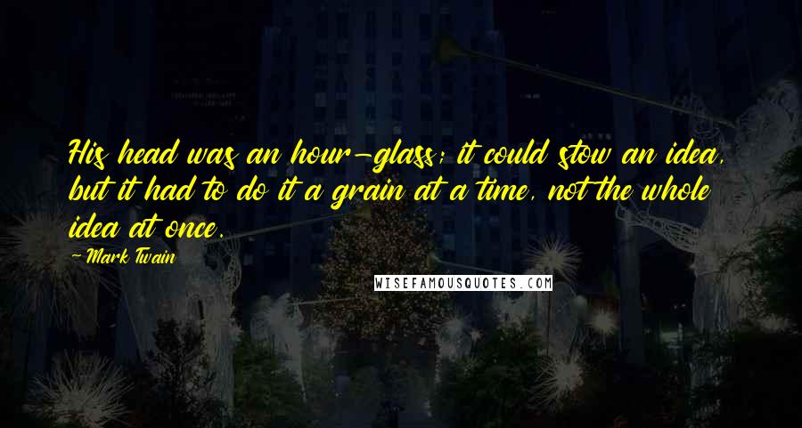 Mark Twain Quotes: His head was an hour-glass; it could stow an idea, but it had to do it a grain at a time, not the whole idea at once.