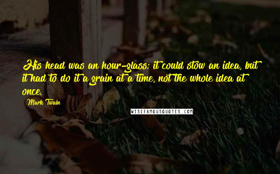Mark Twain Quotes: His head was an hour-glass; it could stow an idea, but it had to do it a grain at a time, not the whole idea at once.