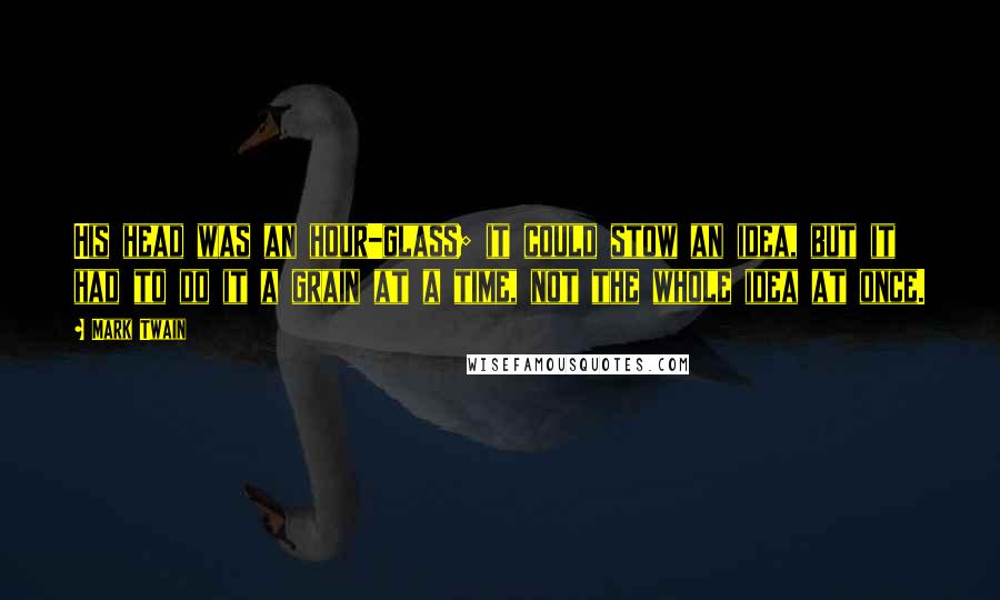 Mark Twain Quotes: His head was an hour-glass; it could stow an idea, but it had to do it a grain at a time, not the whole idea at once.