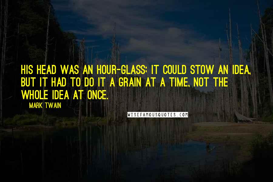 Mark Twain Quotes: His head was an hour-glass; it could stow an idea, but it had to do it a grain at a time, not the whole idea at once.