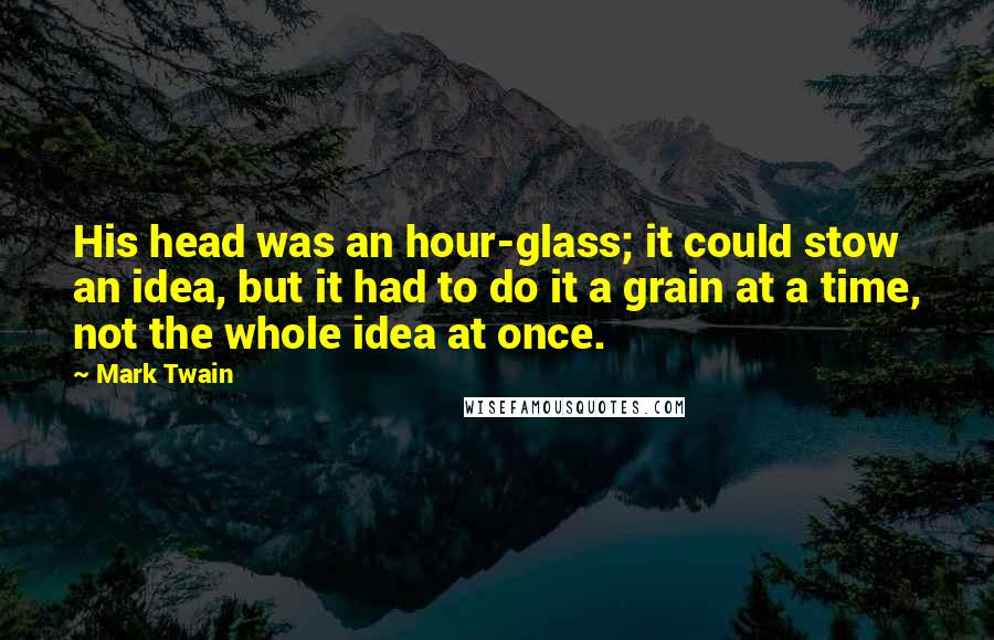 Mark Twain Quotes: His head was an hour-glass; it could stow an idea, but it had to do it a grain at a time, not the whole idea at once.