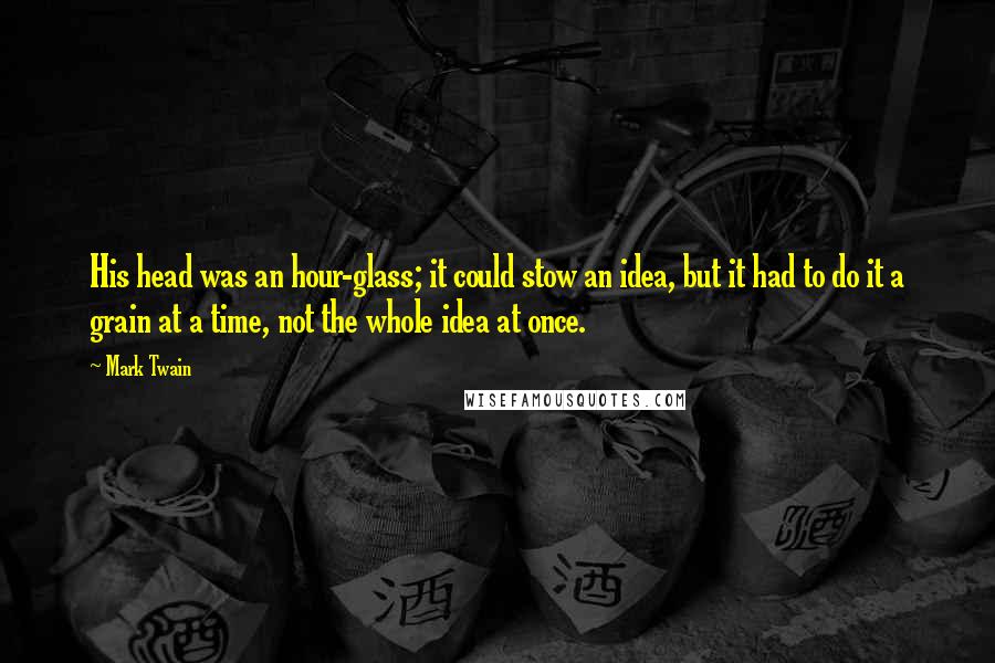 Mark Twain Quotes: His head was an hour-glass; it could stow an idea, but it had to do it a grain at a time, not the whole idea at once.