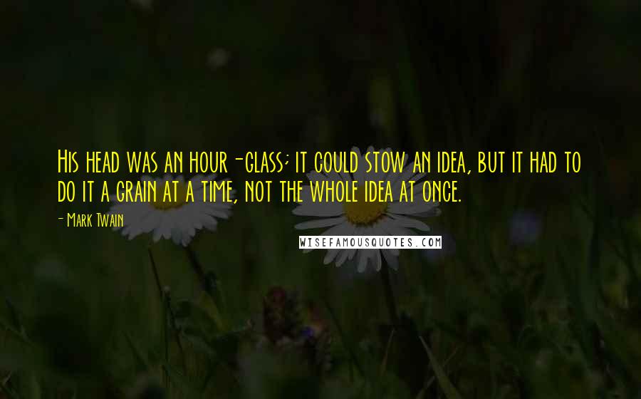 Mark Twain Quotes: His head was an hour-glass; it could stow an idea, but it had to do it a grain at a time, not the whole idea at once.