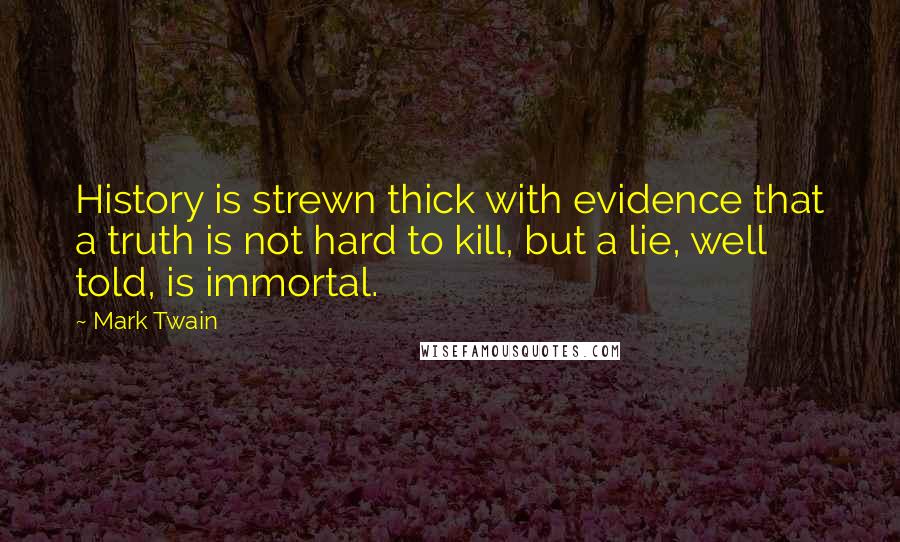 Mark Twain Quotes: History is strewn thick with evidence that a truth is not hard to kill, but a lie, well told, is immortal.