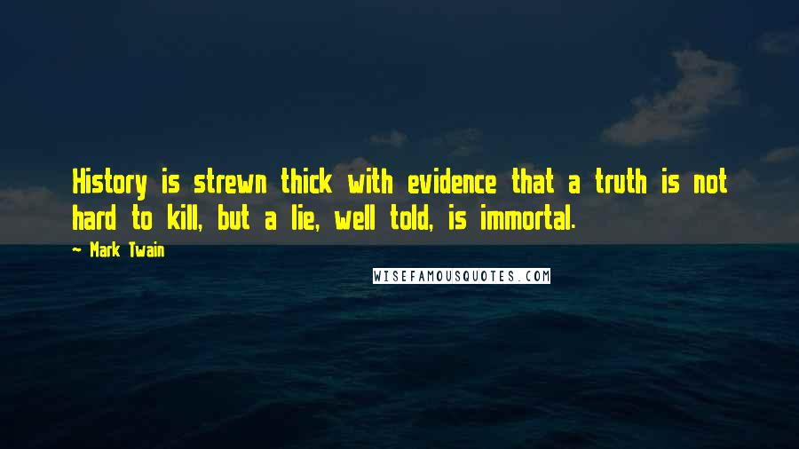 Mark Twain Quotes: History is strewn thick with evidence that a truth is not hard to kill, but a lie, well told, is immortal.