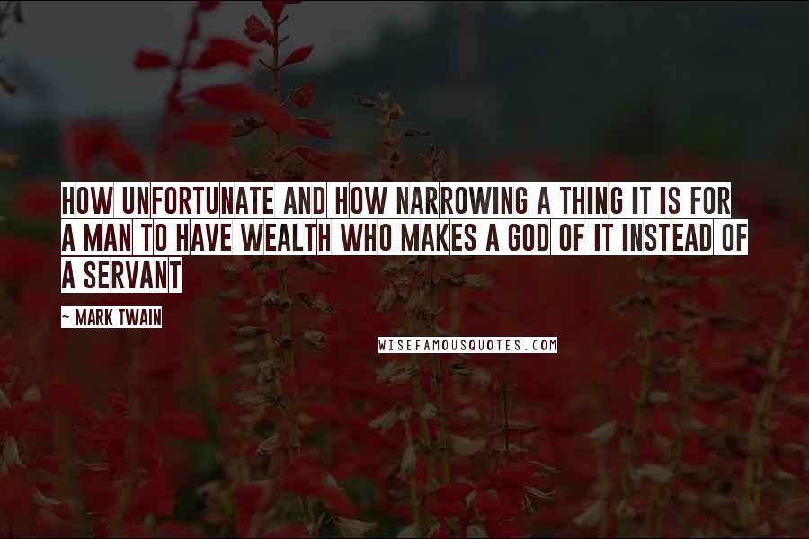 Mark Twain Quotes: How unfortunate and how narrowing a thing it is for a man to have wealth who makes a god of it instead of a servant