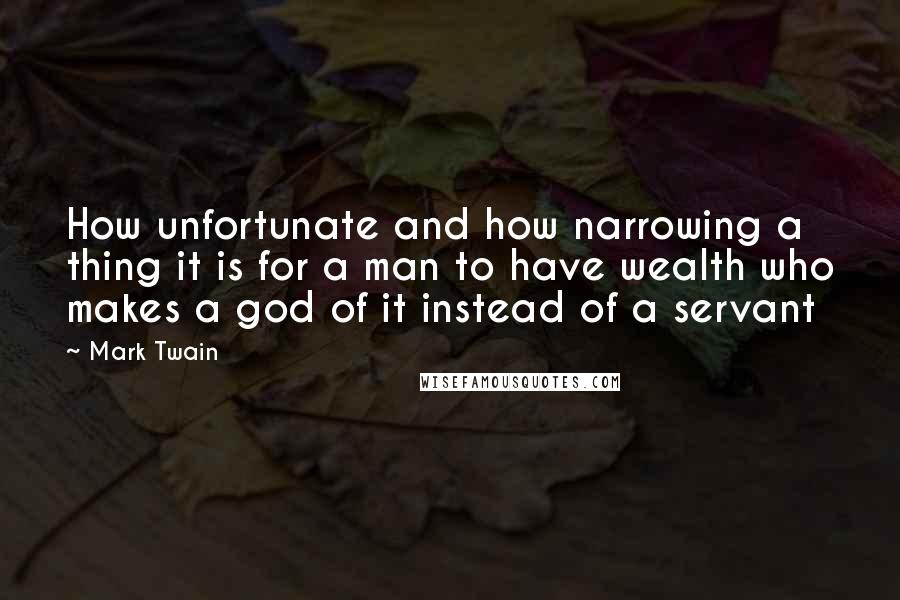 Mark Twain Quotes: How unfortunate and how narrowing a thing it is for a man to have wealth who makes a god of it instead of a servant