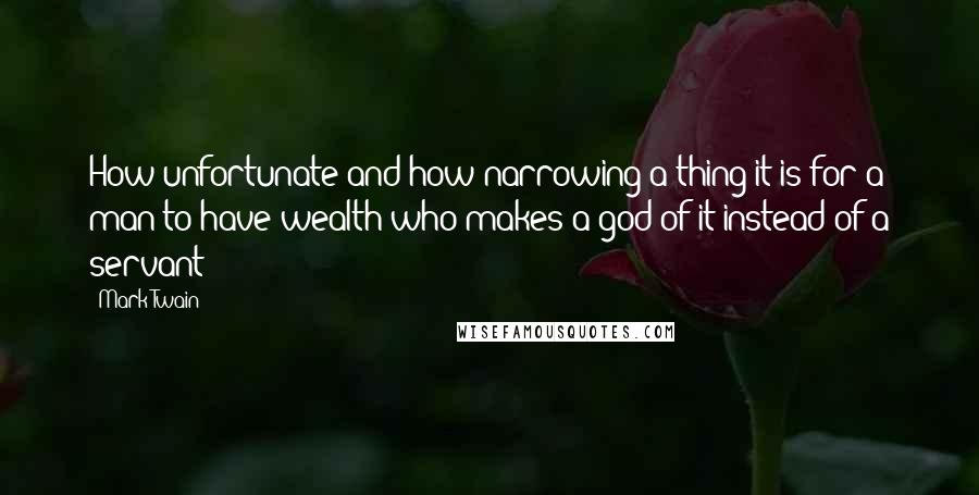 Mark Twain Quotes: How unfortunate and how narrowing a thing it is for a man to have wealth who makes a god of it instead of a servant