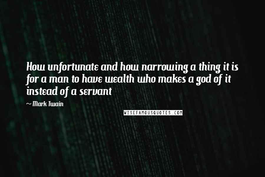 Mark Twain Quotes: How unfortunate and how narrowing a thing it is for a man to have wealth who makes a god of it instead of a servant