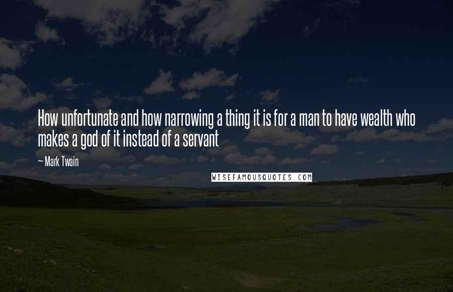 Mark Twain Quotes: How unfortunate and how narrowing a thing it is for a man to have wealth who makes a god of it instead of a servant