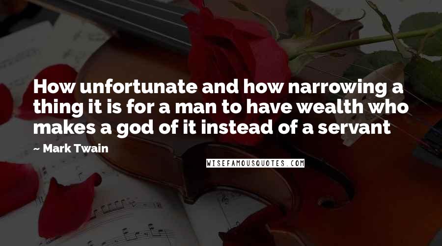 Mark Twain Quotes: How unfortunate and how narrowing a thing it is for a man to have wealth who makes a god of it instead of a servant