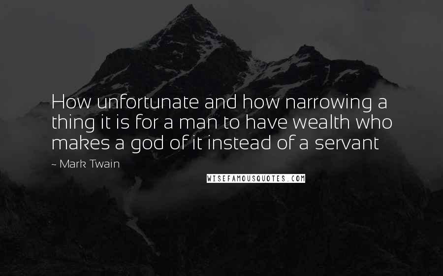 Mark Twain Quotes: How unfortunate and how narrowing a thing it is for a man to have wealth who makes a god of it instead of a servant