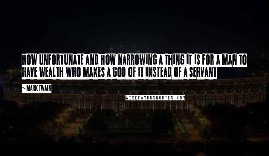 Mark Twain Quotes: How unfortunate and how narrowing a thing it is for a man to have wealth who makes a god of it instead of a servant