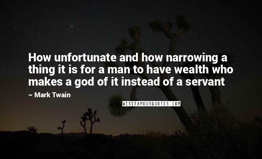 Mark Twain Quotes: How unfortunate and how narrowing a thing it is for a man to have wealth who makes a god of it instead of a servant