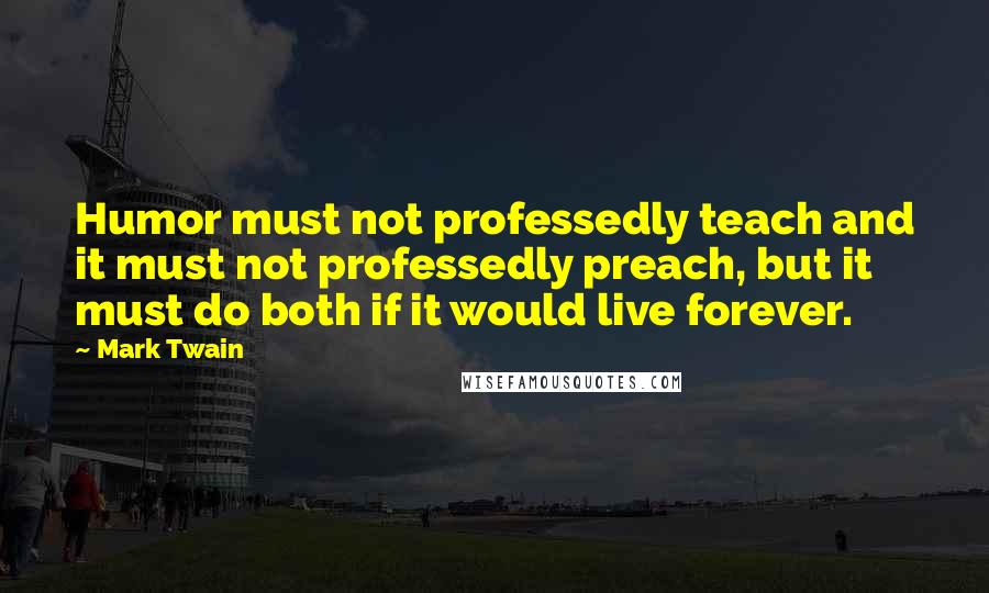 Mark Twain Quotes: Humor must not professedly teach and it must not professedly preach, but it must do both if it would live forever.