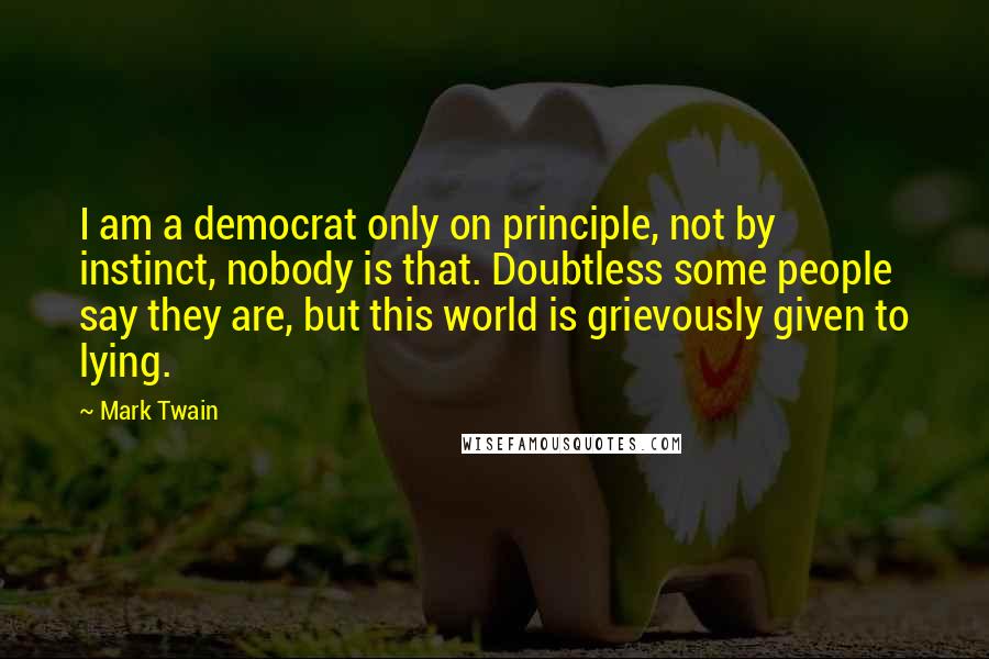 Mark Twain Quotes: I am a democrat only on principle, not by instinct, nobody is that. Doubtless some people say they are, but this world is grievously given to lying.