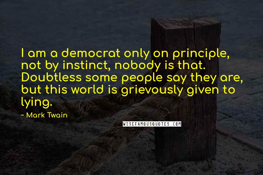Mark Twain Quotes: I am a democrat only on principle, not by instinct, nobody is that. Doubtless some people say they are, but this world is grievously given to lying.