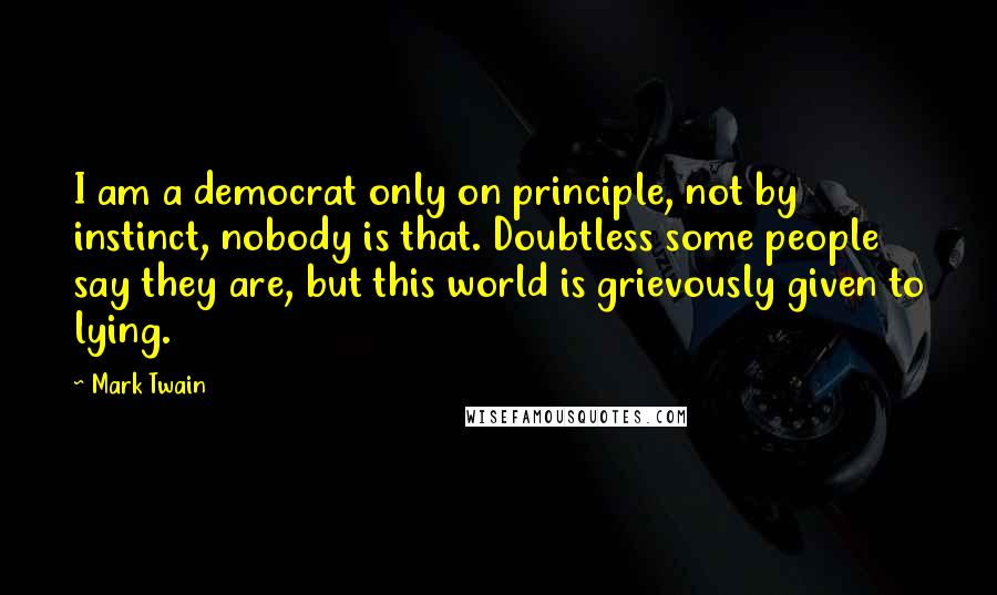 Mark Twain Quotes: I am a democrat only on principle, not by instinct, nobody is that. Doubtless some people say they are, but this world is grievously given to lying.