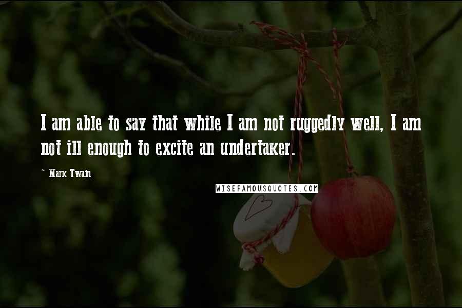 Mark Twain Quotes: I am able to say that while I am not ruggedly well, I am not ill enough to excite an undertaker.