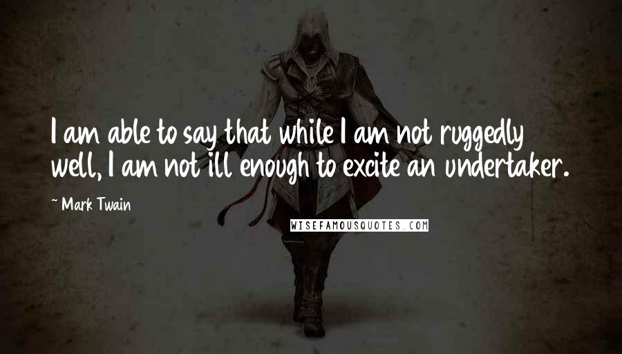 Mark Twain Quotes: I am able to say that while I am not ruggedly well, I am not ill enough to excite an undertaker.
