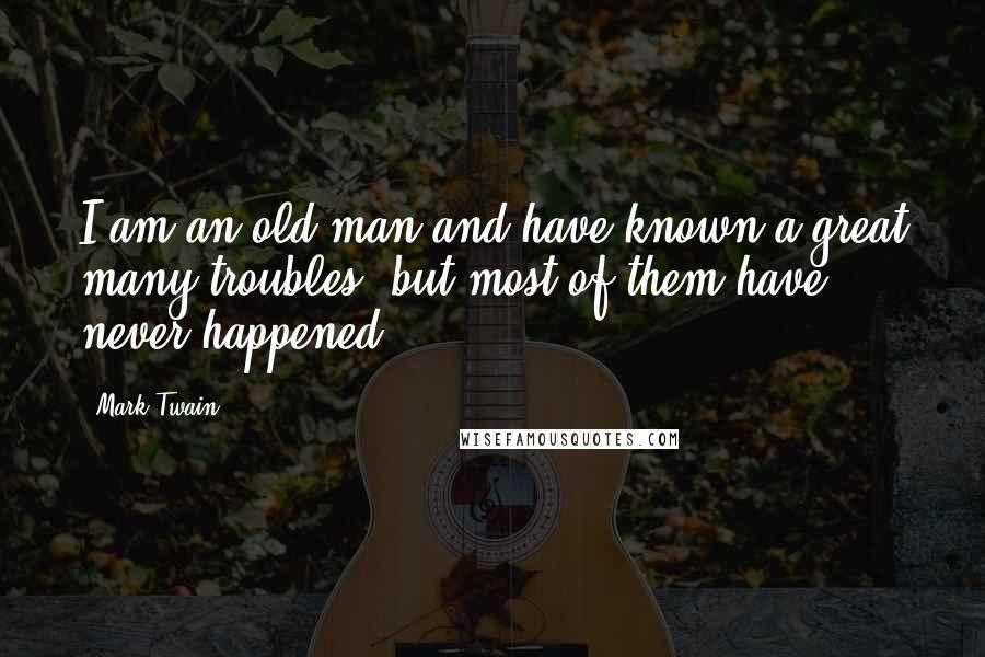 Mark Twain Quotes: I am an old man and have known a great many troubles, but most of them have never happened.