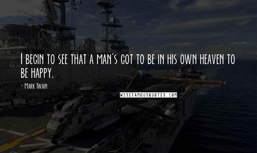 Mark Twain Quotes: I begin to see that a man's got to be in his own heaven to be happy.
