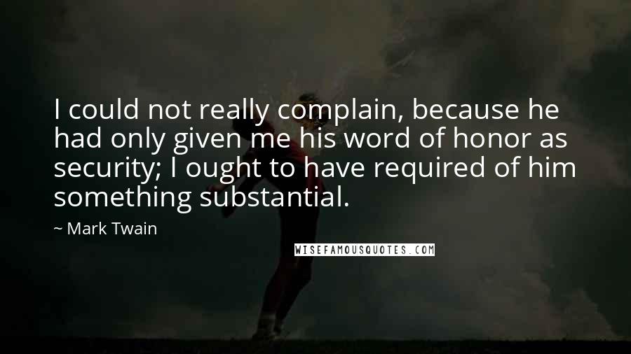 Mark Twain Quotes: I could not really complain, because he had only given me his word of honor as security; I ought to have required of him something substantial.