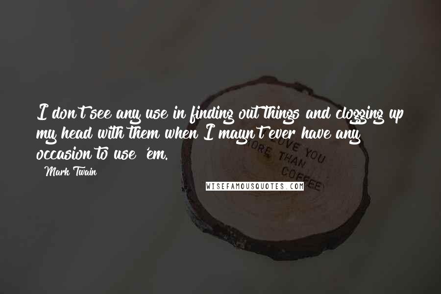 Mark Twain Quotes: I don't see any use in finding out things and clogging up my head with them when I mayn't ever have any occasion to use 'em.