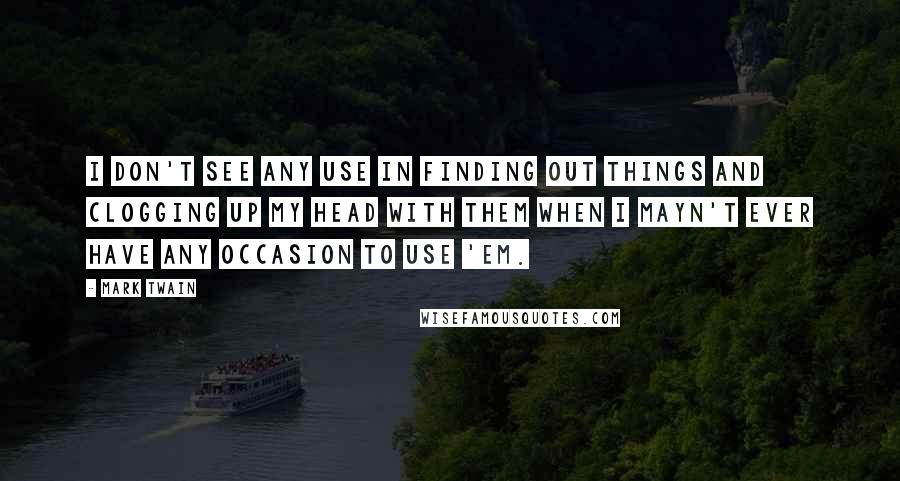 Mark Twain Quotes: I don't see any use in finding out things and clogging up my head with them when I mayn't ever have any occasion to use 'em.