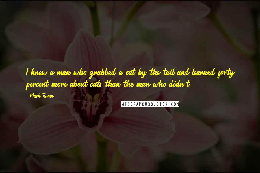 Mark Twain Quotes: I knew a man who grabbed a cat by the tail and learned forty percent more about cats than the man who didn't.