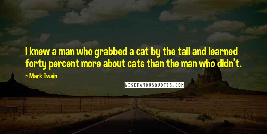 Mark Twain Quotes: I knew a man who grabbed a cat by the tail and learned forty percent more about cats than the man who didn't.