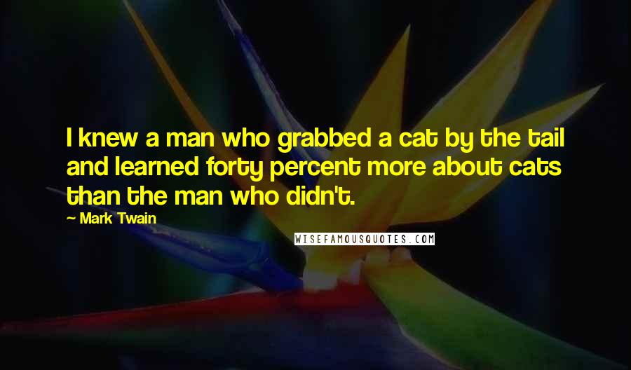 Mark Twain Quotes: I knew a man who grabbed a cat by the tail and learned forty percent more about cats than the man who didn't.