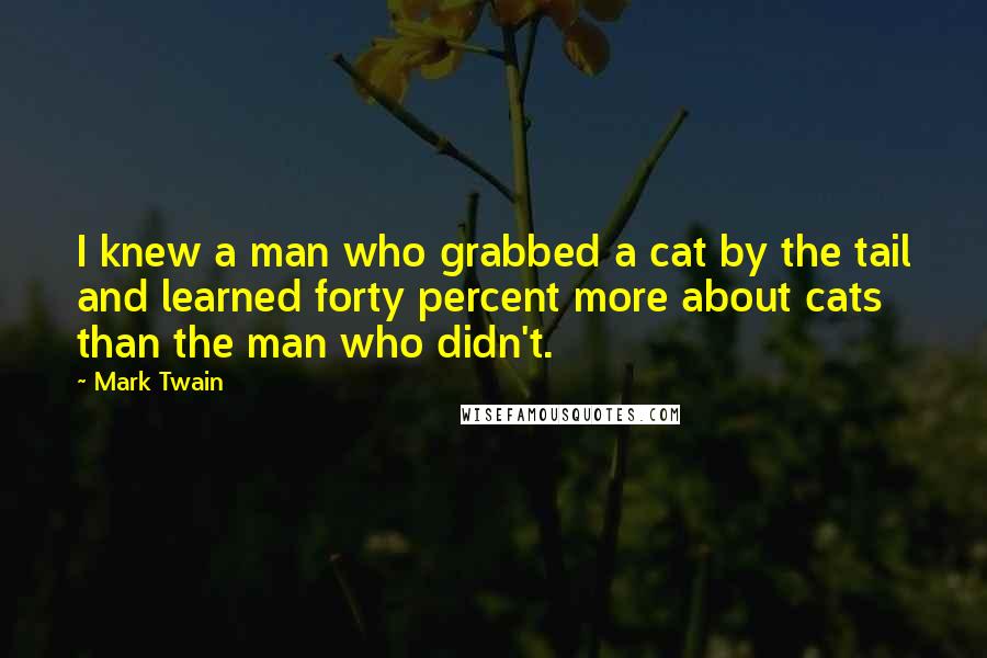 Mark Twain Quotes: I knew a man who grabbed a cat by the tail and learned forty percent more about cats than the man who didn't.