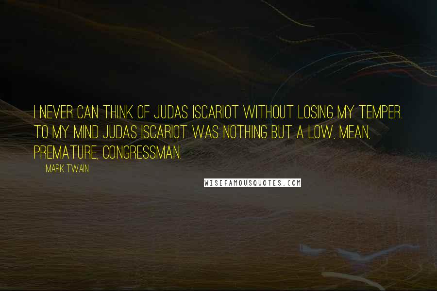 Mark Twain Quotes: I never can think of Judas Iscariot without losing my temper. To my mind Judas Iscariot was nothing but a low, mean, premature, Congressman.