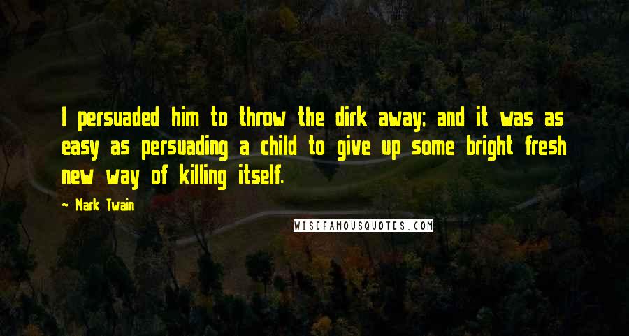 Mark Twain Quotes: I persuaded him to throw the dirk away; and it was as easy as persuading a child to give up some bright fresh new way of killing itself.
