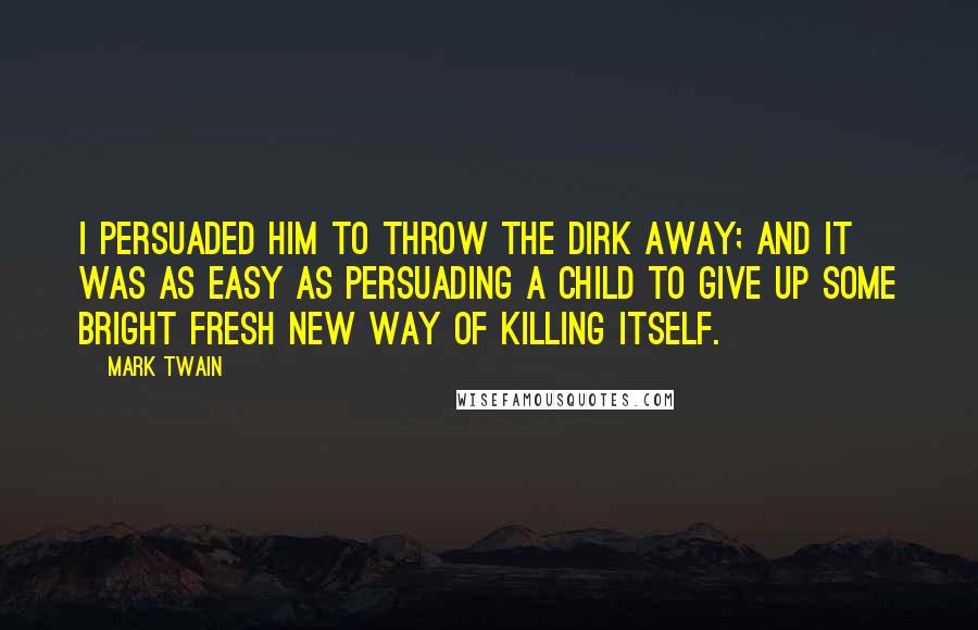 Mark Twain Quotes: I persuaded him to throw the dirk away; and it was as easy as persuading a child to give up some bright fresh new way of killing itself.