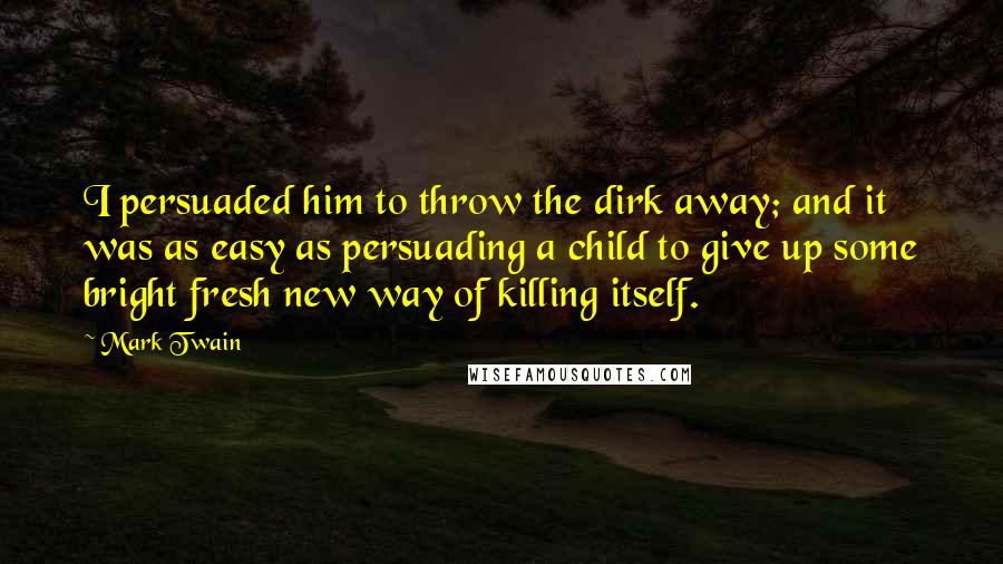 Mark Twain Quotes: I persuaded him to throw the dirk away; and it was as easy as persuading a child to give up some bright fresh new way of killing itself.