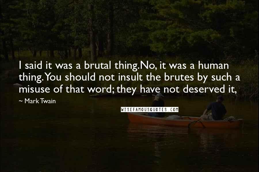 Mark Twain Quotes: I said it was a brutal thing.No, it was a human thing. You should not insult the brutes by such a misuse of that word; they have not deserved it,